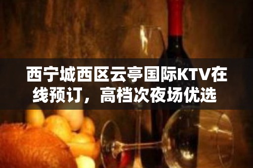 西宁城西区云亭国际KTV在线预订，高档次夜场优选 - 西宁城西KTV大全 