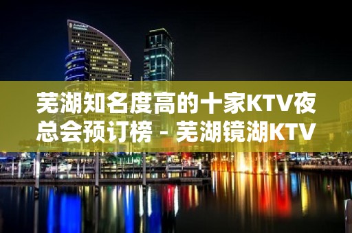 芜湖知名度高的十家KTV夜总会预订榜 - 芜湖镜湖KTV大全 