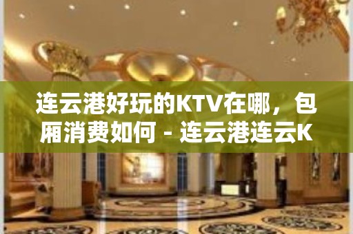 连云港好玩的KTV在哪，包厢消费如何 - 连云港连云KTV大全 