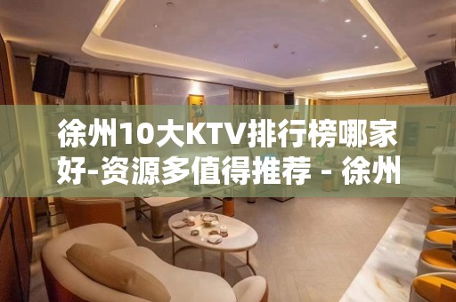 徐州10大KTV排行榜哪家好-资源多值得推荐 - 徐州泉山KTV大全 