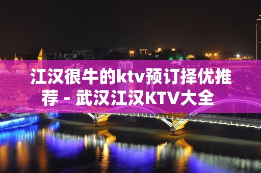 江汉很牛的ktv预订择优推荐 - 武汉江汉KTV大全 