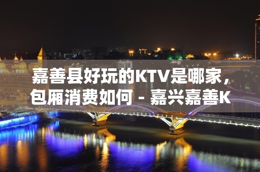 嘉善县好玩的KTV是哪家，包厢消费如何 - 嘉兴嘉善KTV大全 