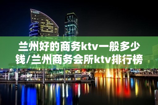 兰州好的商务ktv一般多少钱/兰州商务会所ktv排行榜 – 兰州皋兰KTV排名大全