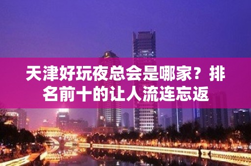 天津好玩夜总会是哪家？排名前十的让人流连忘返