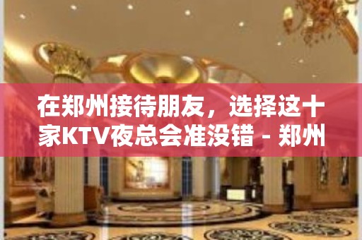 在郑州接待朋友，选择这十家KTV夜总会准没错 - 郑州金水KTV大全 