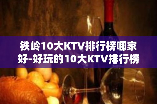 铁岭10大KTV排行榜哪家好-好玩的10大KTV排行榜哪家好 – 南宁横县KTV排名大全