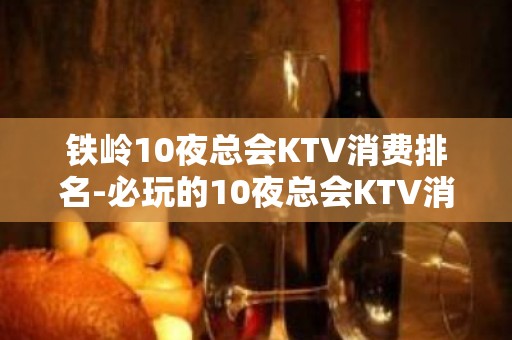 铁岭10夜总会KTV消费排名-必玩的10夜总会KTV消费排名 – 南宁良庆KTV排名大全