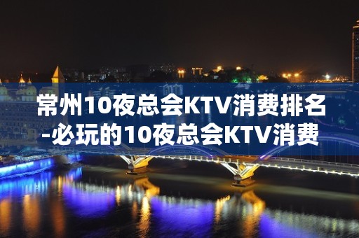 常州10夜总会KTV消费排名-必玩的10夜总会KTV消费排名 - 福州晋安KTV大全 