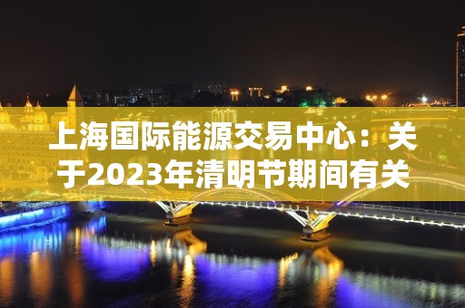 上海国际能源交易中心：关于2023年清明节期间有关工作安排的通知