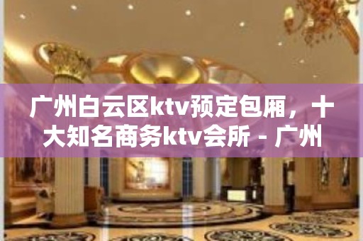 广州白云区ktv预定包厢，十大知名商务ktv会所 - 广州白云KTV大全 