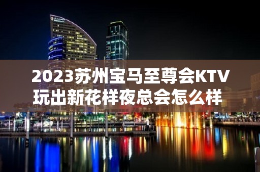 2023苏州宝马至尊会KTV玩出新花样夜总会怎么样 – 苏州虎丘/高新区镇湖KTV排名大全