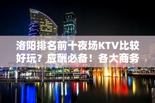 洛阳排名前十夜场KTV比较好玩？应酬必备！各大商务ktv俱乐 - 洛阳老城KTV大全 