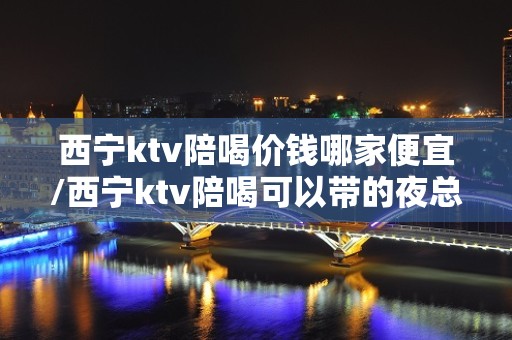 西宁ktv陪喝价钱哪家便宜/西宁ktv陪喝可以带的夜总会西宁 – 西宁大通KTV排名大全