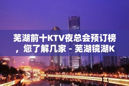 芜湖前十KTV夜总会预订榜，您了解几家 - 芜湖镜湖KTV大全 