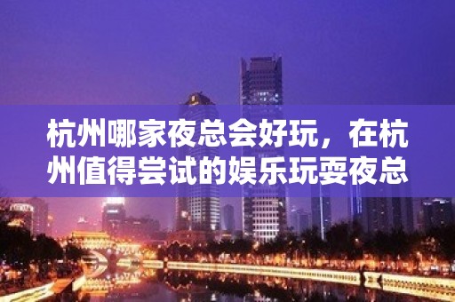 杭州哪家夜总会好玩，在杭州值得尝试的娱乐玩耍夜总会