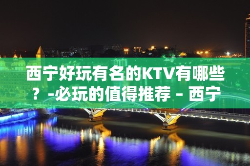 西宁好玩有名的KTV有哪些？-必玩的值得推荐 – 西宁湟中KTV排名大全