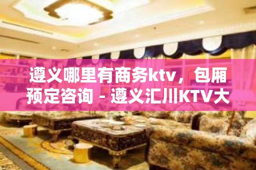 遵义哪里有商务ktv，包厢预定咨询 - 遵义汇川KTV大全 