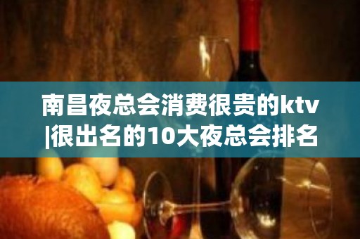 南昌夜总会消费很贵的ktv|很出名的10大夜总会排名一览 – 南昌安义KTV排名大全