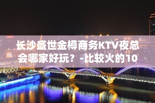 长沙盛世金樽商务KTV夜总会哪家好玩？-比较火的10大高档k - 长沙长沙KTV大全 