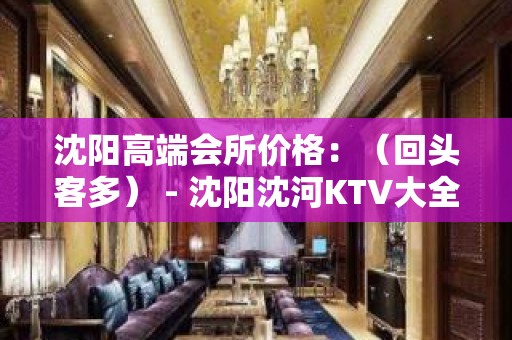 沈阳高端会所价格：（回头客多） - 沈阳沈河KTV大全 