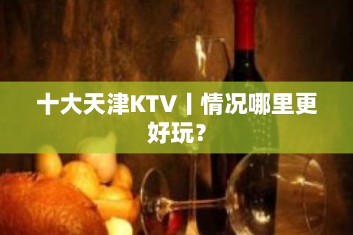 十大天津KTV丨情况哪里更好玩？