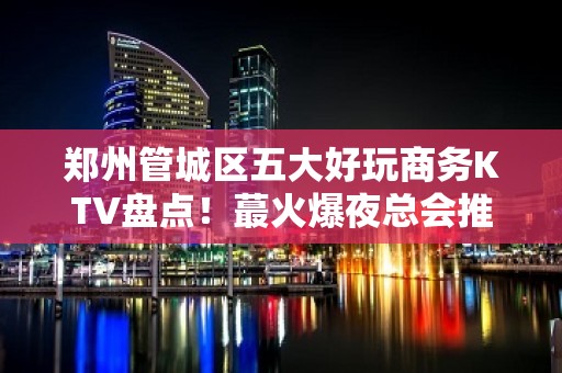 郑州管城区五大好玩商务KTV盘点！蕞火爆夜总会推荐 - 郑州管城KTV大全 