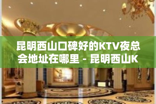 昆明西山口碑好的KTV夜总会地址在哪里 - 昆明西山KTV大全 