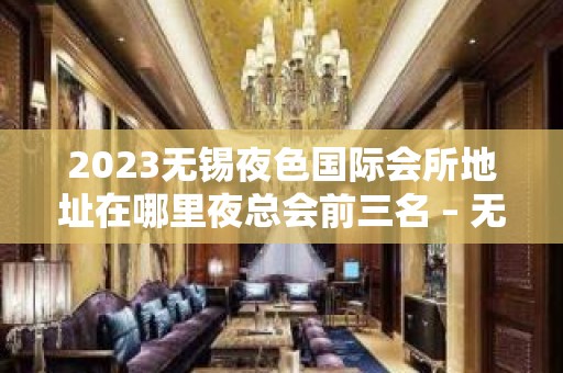 2023无锡夜色国际会所地址在哪里夜总会前三名 – 无锡锡山东亭KTV排名大全