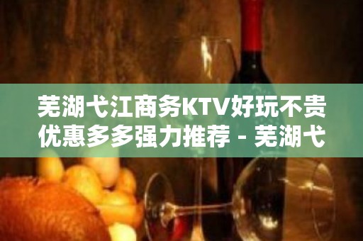 芜湖弋江商务KTV好玩不贵优惠多多强力推荐 - 芜湖弋江KTV大全 