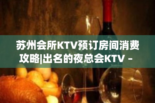 苏州会所KTV预订房间消费攻略|出名的夜总会KTV – 苏州姑苏/沧浪/金阊/平江KTV排名大全