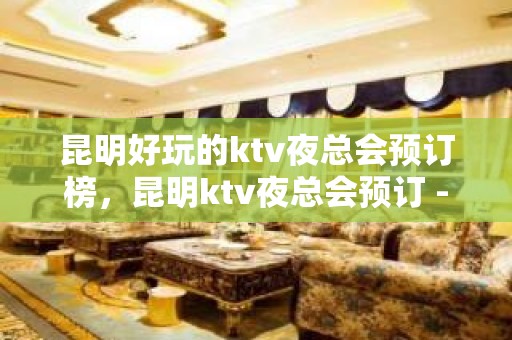 昆明好玩的ktv夜总会预订榜，昆明ktv夜总会预订 - 昆明官渡KTV大全 