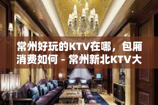 常州好玩的KTV在哪，包厢消费如何 - 常州新北KTV大全 