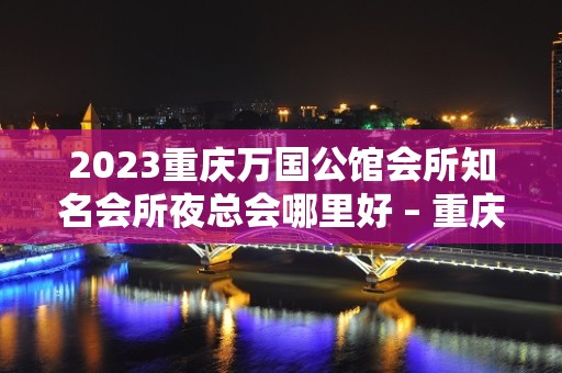 2023重庆万国公馆会所知名会所夜总会哪里好 – 重庆武隆KTV排名大全