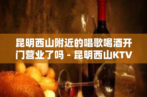 昆明西山附近的唱歌喝酒开门营业了吗 - 昆明西山KTV大全 