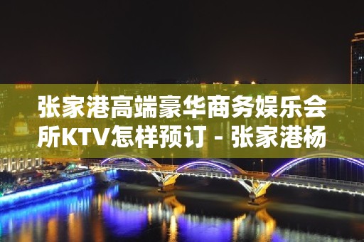 张家港高端豪华商务娱乐会所KTV怎样预订 - 张家港杨舍KTV大全 