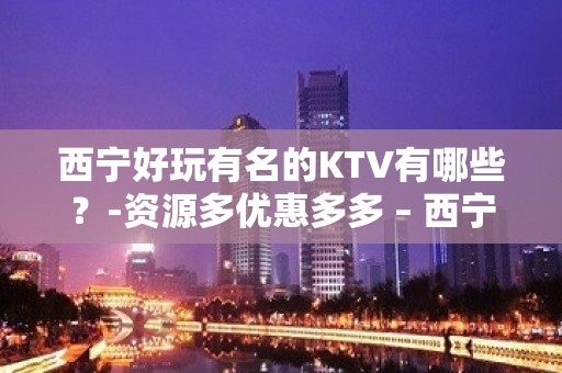 西宁好玩有名的KTV有哪些？-资源多优惠多多 – 西宁大通KTV排名大全