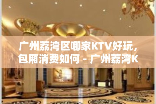 广州荔湾区哪家KTV好玩，包厢消费如何 - 广州荔湾KTV大全 