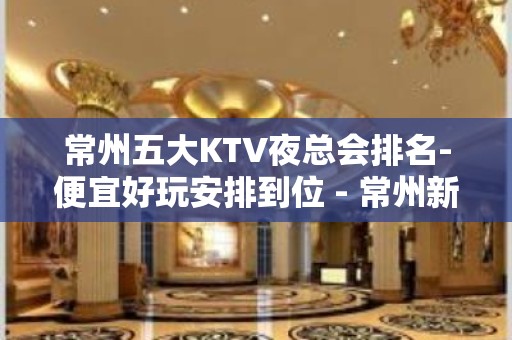 常州五大KTV夜总会排名-便宜好玩安排到位 - 常州新北KTV大全 