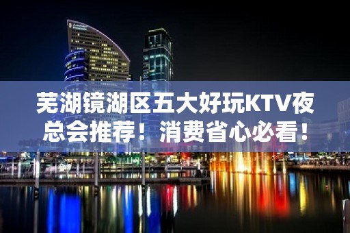 芜湖镜湖区五大好玩KTV夜总会推荐！消费省心必看！ - 芜湖镜湖KTV大全 