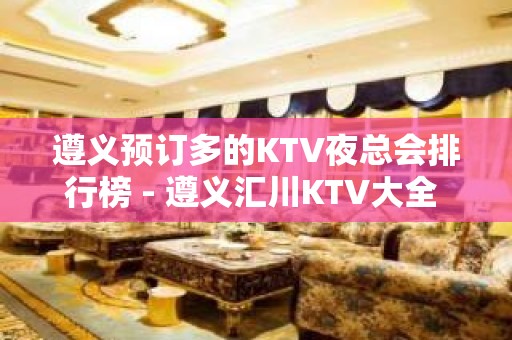 遵义预订多的KTV夜总会排行榜 - 遵义汇川KTV大全 