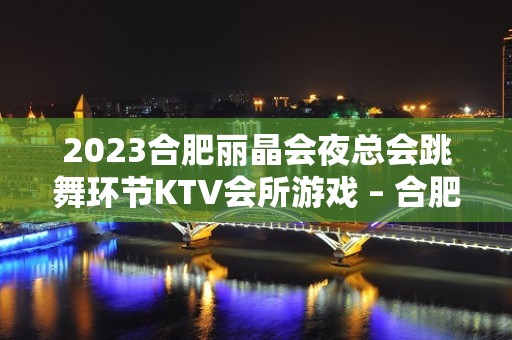 2023合肥丽晶会夜总会跳舞环节KTV会所游戏 – 合肥新站试验生态公园KTV排名大全