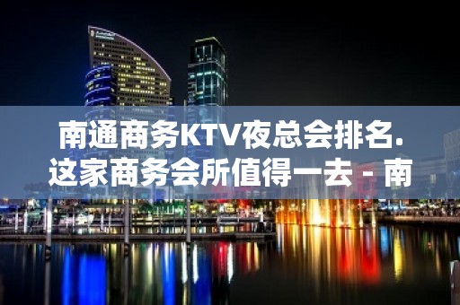 南通商务KTV夜总会排名.这家商务会所值得一去 - 南通崇川KTV大全 