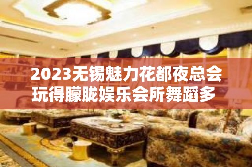 2023无锡魅力花都夜总会玩得朦胧娱乐会所舞蹈多 – 无锡滨湖蠡湖街道KTV排名大全