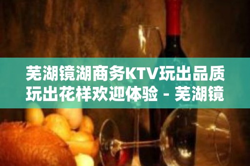 芜湖镜湖商务KTV玩出品质玩出花样欢迎体验 - 芜湖镜湖KTV大全 