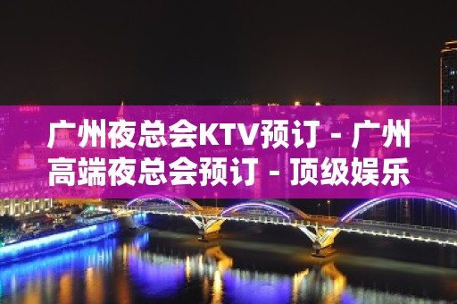 广州夜总会KTV预订－广州高端夜总会预订－顶级娱乐 - 广州天河天河北KTV大全 