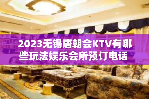 2023无锡唐朝会KTV有哪些玩法娱乐会所预订电话 – 无锡南长扬名街道KTV排名大全