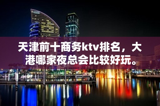 天津前十商务ktv排名，大港哪家夜总会比较好玩。