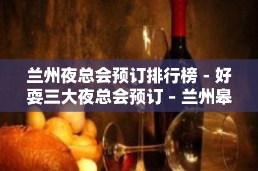 兰州夜总会预订排行榜－好耍三大夜总会预订 – 兰州皋兰KTV排名大全