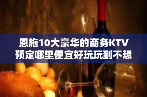 恩施10大豪华的商务KTV预定哪里便宜好玩玩到不想走 - 恩施利川KTV大全 