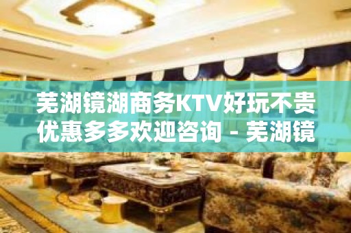 芜湖镜湖商务KTV好玩不贵优惠多多欢迎咨询 - 芜湖镜湖KTV大全 